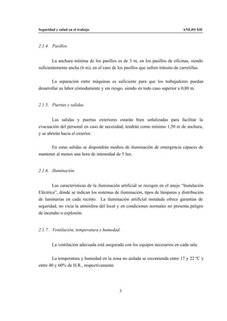Seguridad y salud en el trabajo                                                 ANEJO XII



2.1.4. Pasillos.


        La anchura mínima de los pasillos es de 3 m, en los pasillos de oficinas, siendo
suficientemente ancha (6 m), en el caso de los pasillos que sufren tránsito de carretillas.


       La separación entre máquinas es suficiente para que los trabajadores puedan
desarrollar su labor cómodamente y sin riesgo, siendo en todo caso superior a 0,80 m.


2.1.5. Puertas y salidas.


       Las salidas y puertas exteriores estarán bien señalizadas para facilitar la
evacuación del personal en caso de necesidad, tendrán como mínimo 1,50 m de anchura,
y se abrirán hacia el exterior.


      En estas salidas se dispondrán medios de iluminación de emergencia capaces de
mantener al menos una hora de intensidad de 5 lux.


2.1.6. Iluminación.


        Las características de la iluminación artificial se recogen en el anejo “Instalación
Eléctrica”, dónde se indican los sistemas de iluminación, tipos de lámparas y distribución
de luminarias en cada recinto. La iluminación artificial instalada ofrece garantías de
seguridad, no vicia la atmósfera del local y en condiciones normales no presenta peligro
de incendio o explosión.


2.1.7. Ventilación, temperatura y humedad.


        La ventilación adecuada está asegurada con los equipos necesarios en cada sala.


       La temperatura y humedad en la zona no aislada se recomienda entre 17 y 22 ºC y
entre 40 y 60% de H.R., respectivamente.




                                             3
 