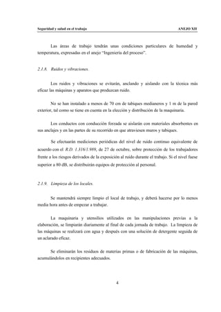 Seguridad y salud en el trabajo                                                   ANEJO XII



      Las áreas de trabajo tendrán unas condiciones particulares de humedad y
temperatura, expresadas en el anejo “Ingeniería del proceso”.


2.1.8. Ruidos y vibraciones.


        Los ruidos y vibraciones se evitarán, anclando y aislando con la técnica más
eficaz las máquinas y aparatos que produzcan ruido.


        No se han instalado a menos de 70 cm de tabiques medianeros y 1 m de la pared
exterior, tal como se tiene en cuenta en la elección y distribución de la maquinaria.


       Los conductos con conducción forzada se aislarán con materiales absorbentes en
sus anclajes y en las partes de su recorrido en que atraviesen muros y tabiques.

        Se efectuarán mediciones periódicas del nivel de ruido continuo equivalente de
acuerdo con el R.D. 1.316/1.989, de 27 de octubre, sobre protección de los trabajadores
frente a los riesgos derivados de la exposición al ruido durante el trabajo. Si el nivel fuese
superior a 80 dB, se distribuirán equipos de protección al personal.



2.1.9. Limpieza de los locales.


       Se mantendrá siempre limpio el local de trabajo, y deberá hacerse por lo menos
media hora antes de empezar a trabajar.


       La maquinaria y utensilios utilizados en las manipulaciones previas a la
elaboración, se limpiarán diariamente al final de cada jornada de trabajo. La limpieza de
las máquinas se realizará con agua y después con una solución de detergente seguida de
un aclarado eficaz.


      Se eliminarán los residuos de materias primas o de fabricación de las máquinas,
acumulándolos en recipientes adecuados.




                                              4
 