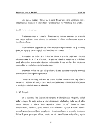 Seguridad y salud en el trabajo                                                 ANEJO XII



      Los suelos, paredes y techos de la zona de servicios serán continuos, lisos e
impermeables, enlucidos en tonos claros y con materiales que permitan el fácil lavado.


2.1.10. Aseos y vestuarios.


        Se disponen zonas de vestuario y de aseo de uso personal separados por sexos, de
dos metros cuadrados como mínimo por trabajador, provistos con bancos de asiento y
taquillas con llave.


       Estos vestuarios dispondrán de cuatro lavabos de agua corriente fría y caliente y
jabón, un espejo y toallas de papel o secaderos de aire caliente.


       Se disponen de retretes con ventilación natural al exterior, separados con unas
dimensiones de 1,5 x 1,3 x 4 metros. Las puertas impedirán totalmente la visibilidad
desde el exterior, tendrán cierre interior y dispondrán de una percha. Los retretes se
mantendrán en condiciones sanitarias adecuadas.


       Se instalan duchas con agua fría y caliente, aisladas con cierre interior y dentro de
la zona de servicios separadas por sexos.


        Los suelos, paredes y techos de los retretes, lavabos, cuartos vestuarios y salas de
aseo serán continuos, de azulejo claro, permitiendo el lavado con líquidos desinfectantes
o antisépticos con la frecuencia necesaria.


2.1.11. Botiquín.

        En la industria, será necesaria la existencia de al menos dos botiquines, uno en
cada vestuario, de modo visible y convenientemente señalizados. Cada uno de ellos
deberá contener al menos: agua oxigenada, alcohol de 96º, tintura de yodo,
mercurocromo, amoníaco, gasas estériles individualizadas, algodón hidrófilo, vendas,
esparadrapo, antiespasmódicos, analgésicos y tónicos cardíacos de urgencia, torniquete,
bolsas de goma para agua o hielo, guantes de látex esterilizados, jeringuillas y agujas



                                             5
 