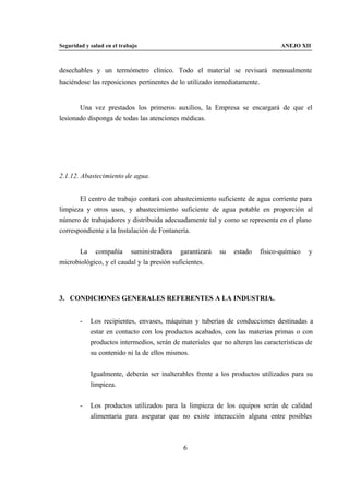 Seguridad y salud en el trabajo                                                  ANEJO XII



desechables y un termómetro clínico. Todo el material se revisará mensualmente
haciéndose las reposiciones pertinentes de lo utilizado inmediatamente.


       Una vez prestados los primeros auxilios, la Empresa se encargará de que el
lesionado disponga de todas las atenciones médicas.




2.1.12. Abastecimiento de agua.


       El centro de trabajo contará con abastecimiento suficiente de agua corriente para
limpieza y otros usos, y abastecimiento suficiente de agua potable en proporción al
número de trabajadores y distribuida adecuadamente tal y como se representa en el plano
correspondiente a la Instalación de Fontanería.


       La compañía suministradora garantizará             su   estado     físico-químico   y
microbiológico, y el caudal y la presión suficientes.




3. CONDICIONES GENERALES REFERENTES A LA INDUSTRIA.


        -   Los recipientes, envases, máquinas y tuberías de conducciones destinadas a
            estar en contacto con los productos acabados, con las materias primas o con
            productos intermedios, serán de materiales que no alteren las características de
            su contenido ni la de ellos mismos.


            Igualmente, deberán ser inalterables frente a los productos utilizados para su
            limpieza.


        -   Los productos utilizados para la limpieza de los equipos serán de calidad
            alimentaria para asegurar que no existe interacción alguna entre posibles



                                             6
 