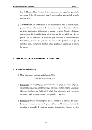 El cerdo ibérico y sus productos                                               ANEJO I


          baja el pH se modifica el estado de la proteína que pasa a gel. Esto permite la
          agregación de las diferentes partículas. Ocurre cuando el valor del pH se sitúa
          en torno a 5,4.


      e) Aromatización. La acidificación es un factor esencial para la aromatización,
          pues contribuye a la formación del olor y sabor típicos. Intervienen además
          del ácido láctico otros ácidos como el acético, pirúvico, fórmico y butírico,
          provenientes del desdoblamiento microbiano de los carbohidratos, de las
          grasas y de las proteínas. Es interesante por tanto que la fermentación sea
          homoláctica, porque        la aparición de estos ácidos pueden hacer que el
          embutido sea no comestible. También actúan en el sabor enzimas de la carne y
          las grasas.




5. PRODUCTOS ELABORADOS POR LA INDUSTRIA




5.1. Chorizo de cerdo ibérico


      a) Materias primas: carne de cerdo ibérico: 80%
                               tocino de cerdo ibérico: 20%


      b) Ingredientes: sal fina (20 g/kg), pimentón dulce (20 g/kg), ajo majado(2 g/kg),
          orégano (1 g/kg), jerez seco (1 vaso/kg), mezcla de proteína vegetal y azúcares
          (2 g/kg), nitrificante de Ceilán (0,18 g/kg). Este nitrificante está compuesto
          por cloruro sódico, nitrato potásico, nitrato sódico y sacarosa.


      c) Fabricación: Picado fino (con placa de 10-12 mm) de la totalidad del tocino.
          La carne se somete a un picado grueso (placa de 35 mm). A continuación
          mezclado y amasado de materias primas e ingredientes. Después se deja




                                             20
 