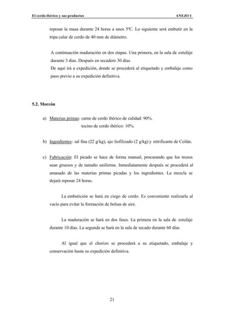 El cerdo ibérico y sus productos                                                   ANEJO I


          reposar la masa durante 24 horas a unos 5ºC. Lo siguiente será embutir en la
          tripa cular de cerdo de 40 mm de diámetro.


           A continuación maduración en dos etapas. Una primera, en la sala de estufaje
           durante 3 días. Después en secadero 30 días.
           De aquí irá a expedición, donde se procederá al etiquetado y embalaje como
           paso previo a su expedición definitiva.




5.2. Morcón


      a) Materias primas: carne de cerdo ibérico de calidad: 90%.
                              tocino de cerdo ibérico: 10%.


      b) Ingredientes: sal fina (22 g/kg), ajo liofilizado (2 g/kg) y nitrificante de Ceilán.


      c) Fabricación: El picado se hace de forma manual, procurando que los trozos
          sean gruesos y de tamaño uniforme. Inmediatamente después se procederá al
          amasado de las materias primas picadas y los ingredientes. La mezcla se
          dejará reposar 24 horas.


                  La embutición se hará en ciego de cerdo. Es conveniente realizarla al
          vacío para evitar la formación de bolsas de aire.


                  La maduración se hará en dos fases. La primera en la sala de estufaje
          durante 10 días. La segunda se hará en la sala de secado durante 60 días


                  Al igual que el chorizo se procederá a su etiquetado, embalaje y
          conservación hasta su expedición definitiva.




                                             21
 