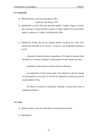 El cerdo ibérico y sus productos                                                ANEJO I


5.3. Salchichón


      a) Materias primas: carne de cerdo ibérico: 80%.
                              tocino de cerdo ibérico: 20%.
      b) Ingredientes: sal fina (20 g/kg), pimienta molida (3 g/kg), orégano (1 g/kg),
          nuez moscada (1 g/kg), pimienta en grano (1 g/kg), ligante a base de proteína
          vegetal y azúcares (1,8 g/kg) y nitrificante de Ceilán.




      c) Fabricación: Picado fino de las materias primas con placa de 5 mm. Será
          conveniente realizarlo con la carne y el tocino a una temperatura próxima a
          los 0ºC.


                  Amasado de materias primas e ingredientes. El tiempo de amasado debe
           ser inferior a 5 minutos. Después se dejará reposar la masa durante dos días.


                  Embutido en tripa cular de cerdo de 40 mm de diámetro.


                  La maduración se hará en dos etapas. Una primera en sala de estufaje
           con una duración de tres días. El resto de la maduración se hará en la sala de
           secado durante 45 días.


                  Por último se realizará el etiquetado, embalaje y conservación hasta su
           expedición definitiva.




5.4. Lomo


      a) Materias primas: lomo de cerdo ibérico exento de grasa exterior.


      b) Ingredientes:




                                             22
 