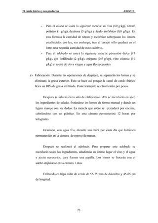 El cerdo ibérico y sus productos                                                    ANEJO I




                -     Para el salado se usará la siguiente mezcla: sal fina (60 g/kg), nitrato
                      potásico (1 g/kg), dextrosa (3 g/ kg) y ácido ascórbico (0,8 g/kg). En
                      esta fórmula la cantidad de nitrato y ascórbico sobrepasan los límites
                      establecidos por ley, sin embargo, tras el lavado sólo quedará en el
                      lomo una pequeña cantidad de estos aditivos.
                -     Para el adobado se usará la siguiente mezcla: pimentón dulce (15
                      g/kg), ajo liofilizado (2 g/kg), orégano (0,5 g/kg), vino oloroso (10
                      g/kg) y aceite de oliva virgen y agua (lo necesario).


      c) Fabricación: Durante las operaciones de despiece, se separarán los lomos y se
          eliminará la grasa exterior. Esto se hace así porque la canal de cerdo ibérico
          lleva un 10% de grasa infiltrada. Posteriormente se clasificarán por pesos.


                    Después se salarán en la sala de elaboración. Allí se mezclarán en seco
           los ingredientes de salado, frotándose los lomos de forma manual y dando un
           ligero masaje con los dedos. La mezcla que sobre se extenderá por encima,
           cubriéndose con un plástico. En esta cámara permanecerá 12 horas por
           kilogramo.


                    Desalado, con agua fría, durante una hora por cada día que hubiesen
           permanecido en la cámara de reposo de masas.


                    Después se realizará el adobado. Para preparar este adobado se
           mezclarán todos los ingredientes, añadiendo en último lugar el vino y el agua
           y aceite necesarios, para formar una papilla. Los lomos se frotarán con el
           adobo dejándose en la cámara 7 días.


                    Embutido en tripa cular de cerdo de 55-75 mm de diámetro y 45-65 cm
           de longitud.




                                               23
 
