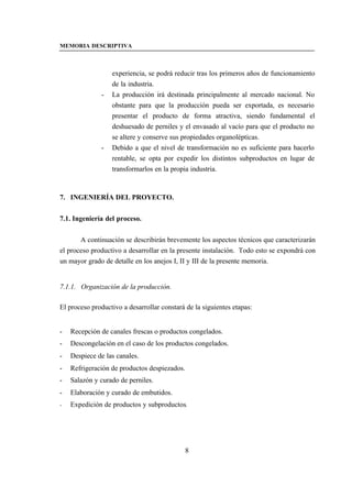 MEMORIA DESCRIPTIVA



                  experiencia, se podrá reducir tras los primeros años de funcionamiento
                  de la industria.
              -   La producción irá destinada principalmente al mercado nacional. No
                  obstante para que la producción pueda ser exportada, es necesario
                  presentar el producto de forma atractiva, siendo fundamental el
                  deshuesado de perniles y el envasado al vacío para que el producto no
                  se altere y conserve sus propiedades organolépticas.
              -   Debido a que el nivel de transformación no es suficiente para hacerlo
                  rentable, se opta por expedir los distintos subproductos en lugar de
                  transformarlos en la propia industria.



7. INGENIERÍA DEL PROYECTO.


7.1. Ingeniería del proceso.


       A continuación se describirán brevemente los aspectos técnicos que caracterizarán
el proceso productivo a desarrollar en la presente instalación. Todo esto se expondrá con
un mayor grado de detalle en los anejos I, II y III de la presente memoria.


7.1.1. Organización de la producción.

El proceso productivo a desarrollar constará de la siguientes etapas:


-   Recepción de canales frescas o productos congelados.
-   Descongelación en el caso de los productos congelados.
-   Despiece de las canales.
-   Refrigeración de productos despiezados.
-   Salazón y curado de perniles.
-   Elaboración y curado de embutidos.
-   Expedición de productos y subproductos.




                                            8
 