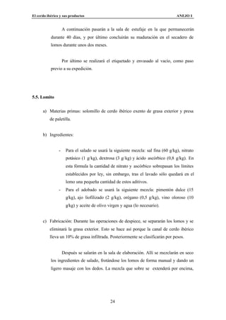 El cerdo ibérico y sus productos                                                    ANEJO I


                    A continuación pasarán a la sala de estufaje en la que permanecerán
           durante 40 días, y por último concluirán su maduración en el secadero de
           lomos durante unos dos meses.


                    Por último se realizará el etiquetado y envasado al vacío, como paso
           previo a su expedición.




5.5. Lomito


      a) Materias primas: solomillo de cerdo ibérico exento de grasa exterior y presa
          de paletilla.


      b) Ingredientes:


                -     Para el salado se usará la siguiente mezcla: sal fina (60 g/kg), nitrato
                      potásico (1 g/kg), dextrosa (3 g/ kg) y ácido ascórbico (0,8 g/kg). En
                      esta fórmula la cantidad de nitrato y ascórbico sobrepasan los límites
                      establecidos por ley, sin embargo, tras el lavado sólo quedará en el
                      lomo una pequeña cantidad de estos aditivos.
                -     Para el adobado se usará la siguiente mezcla: pimentón dulce (15
                      g/kg), ajo liofilizado (2 g/kg), orégano (0,5 g/kg), vino oloroso (10
                      g/kg) y aceite de olivo virgen y agua (lo necesario).


      c) Fabricación: Durante las operaciones de despiece, se separarán los lomos y se
          eliminará la grasa exterior. Esto se hace así porque la canal de cerdo ibérico
          lleva un 10% de grasa infiltrada. Posteriormente se clasificarán por pesos.


                    Después se salarán en la sala de elaboración. Allí se mezclarán en seco
           los ingredientes de salado, frotándose los lomos de forma manual y dando un
           ligero masaje con los dedos. La mezcla que sobre se extenderá por encima,




                                               24
 