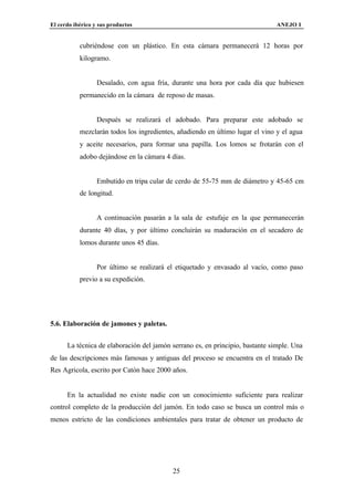 El cerdo ibérico y sus productos                                               ANEJO I


           cubriéndose con un plástico. En esta cámara permanecerá 12 horas por
           kilogramo.


                  Desalado, con agua fría, durante una hora por cada día que hubiesen
           permanecido en la cámara de reposo de masas.


                  Después se realizará el adobado. Para preparar este adobado se
           mezclarán todos los ingredientes, añadiendo en último lugar el vino y el agua
           y aceite necesarios, para formar una papilla. Los lomos se frotarán con el
           adobo dejándose en la cámara 4 días.


                  Embutido en tripa cular de cerdo de 55-75 mm de diámetro y 45-65 cm
           de longitud.


                  A continuación pasarán a la sala de estufaje en la que permanecerán
           durante 40 días, y por último concluirán su maduración en el secadero de
           lomos durante unos 45 días.


                  Por último se realizará el etiquetado y envasado al vacío, como paso
           previo a su expedición.




5.6. Elaboración de jamones y paletas.


      La técnica de elaboración del jamón serrano es, en principio, bastante simple. Una
de las descripciones más famosas y antiguas del proceso se encuentra en el tratado De
Res Agricola, escrito por Catón hace 2000 años.


      En la actualidad no existe nadie con un conocimiento suficiente para realizar
control completo de la producción del jamón. En todo caso se busca un control más o
menos estricto de las condiciones ambientales para tratar de obtener un producto de




                                           25
 