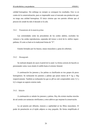 El cerdo ibérico y sus productos                                                   ANEJO I


calidad homogéneo. Sin embargo no siempre se consiguen los resultados. Esto va en
contra de la comercialización, pues es impensable sacar al mercado una producción que
no tenga una calidad homogénea. El único sistema que nos permite afirmar que el
proceso de curado ha sido el deseado es la cala.



5.6.1.     Tratamiento de la materia prima


         Las extremidades serán las procedentes de los cerdos adultos, excluidos los
verracos y las cerdas reproductoras, separadas del tronco a nivel de la sínfisis isquio-
pubiana. El corte se hará en la tradicional forma de “V”.


         Estarán formados por los huesos, masas musculares y grasa de cobertura.



5.6.2.     Desangrado


         Se realizará después de sacar el pernil de la canal. La forma correcta de hacerlo es
presionando varias veces desde el codillo hasta el extremo femoral.


         A continuación los jamones y las paletas se clasificarán en tres grupos de pesos
homogéneos. Se rechazarán los jamones y paletas que pesen menos de 9 kg y 6kg
respectivamente. También se rechazarán los que su pH no esté comprendido entre 5,3 y
6,2 o tengan un aspecto externo malo.



5.6.3. Salazón


         A continuación se salarán los jamones y paletas. Hoy día existen muchas mezclas
de sal común con sustancias nitrificantes y otros aditivos que mejoran la conservación.


         La sal penetra por difusión, ósmosis y capilaridad en las fibras musculares. El
poder de penetración en el tejido adiposo es muy pequeño. De forma simplificada el




                                              26
 