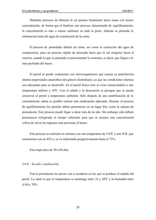 El cerdo ibérico y sus productos                                                 ANEJO I


      Mediante procesos de difusión la sal penetra lentamente hacia zonas con menor
concentración, de forma que al finalizar este proceso, denominado de equilibramiento,
la concentración es más o menos uniforme en toda la pieza. Además se pretende la
eliminación lenta del agua de constitución de la carne.


      El proceso de postsalado deberá ser lento, así como la extracción del agua de
composición, pues un proceso rápido de desecado haría que la sal emigrase hacia el
exterior, cuando lo que se pretende es precisamente lo contrario, es decir, que llegue a lo
más profundo del hueso.


      El pernil se puede contaminar con microorganismos que causan su putrefacción
interna (esporulados anaerobios del género clostridium), ya que las condiciones internas
son adecuadas para su desarrollo. En el pernil fresco esto se evita conservándolo a una
temperatura inferior a 10ºC. Con el salado y la desecación se persigue que se pueda
conservar el pernil a temperatura ambiente. Sólo después de una estabilización de la
concentración salina es posible realizar una maduración adecuada. Durante el proceso
de equilibramiento los perniles deben permanecer en un lugar frío, como la cámara de
postsalazón. Este proceso puede llegar a durar más de un año. Sin embargo sólo deberá
permanecer refrigerado el tiempo suficiente para que se alcance una concentración
crítica de sal en las regiones más próximas al hueso.


      Este proceso se realizará en cámaras con una temperatura de 5-6ºC y una H.R. que
commienza con un 85% y se va reduciendo progresivamente hasta el 75%.


      Esta etapa dura de 30 a 60 días.



5.6.6. Secado y maduración


      Tras la postsalazón las piezas van a secaderos en los que se produce el sudado del
pernil. Lo ideal es que la temperatura se mantenga entre 18 y 20ºC y la humedad entre
el 60 y 70%.




                                            28
 