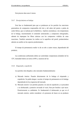 El cerdo ibérico y sus productos                                                 ANEJO I




      Este proceso dura unos 6 meses.



5.6.7. Envejecimiento en bodega


      Esta fase es fundamental para que se produzcan en los perniles las reacciones
generadoras de compuestos responsables del olor y del sabor del jamón o paleta de
cerdo ibérico, que se realizan por la hidrólisis y lipolisis enzimáticas a las temperaturas
de la bodega, incrementando el contenido aminoácidos y compuestos nitrogenados,
además de impregnar las fibras cárnicas con los compuestos volátiles de estas
reacciones. También aumentan los mohos en la superficie del pernil, produciéndose
además un cambio en las especies predominantes.


      El tiempo de permanencia medio va de un año a cuatro meses, dependiendo del
producto.


      Las condiciones ambientales deben ser controladas: temperaturas alrededor de los
12ºC, humedad relativa en torno al 80% y ausencia de luz.



5.6.8. Etiquetado y expedición


      Los perniles irán dirigidos a dos mercados fundamentalmente:


      a) Mercado interior. Pasarán directamente de la bodega al etiquetado y
            expedición. Se podrá alargar o acortar el tiempo de permanencia en la bodega
            dependiendo de las exigencias del mercado.
      b) Mercado exterior. Los perniles pasarán a la sala de expedición y se procederá
            a su deshuesado y posterior envasado al vacío, bien por lonchas o por tacos.
            Posteriormente se embalarán. Es fundamental el deshuesado ya que en el
            mercado exterior, suelen considerar a la presencia de hueso en un producto




                                            29
 