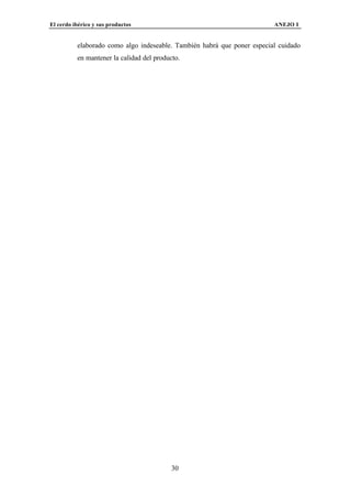 El cerdo ibérico y sus productos                                         ANEJO I


          elaborado como algo indeseable. También habrá que poner especial cuidado
          en mantener la calidad del producto.




                                           30
 