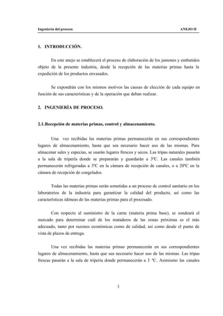 Ingeniería del proceso                                                         ANEJO II



1. INTRODUCCIÓN.


       En este anejo se establecerá el proceso de elaboración de los jamones y embutidos
objeto de la presente industria, desde la recepción de las materias primas hasta la
expedición de los productos envasados.


       Se expondrán con los mismos motivos las causas de elección de cada equipo en
función de sus características y de la operación que deban realizar.


2. INGENIERÍA DE PROCESO.


2.1. Recepción de materias primas, control y almacenamiento.


       Una vez recibidas las materias primas permanecerán en sus correspondientes
lugares de almacenamiento, hasta que sea necesario hacer uso de las mismas. Para
almacenar sales y especias, se usarán lugares frescos y secos. Las tripas naturales pasarán
a la sala de tripería donde se prepararán y guardarán a 3ºC. Las canales también
permanecerán refrigeradas a 3ºC en la cámara de recepción de canales, o a 20ºC en la
cámara de recepción de congelados.


       Todas las materias primas serán sometidas a un proceso de control sanitario en los
laboratorios de la industria para garantizar la calidad del producto, así como las
características idóneas de las materias primas para el procesado.


        Con respecto al suministro de la carne (materia prima base), se sondeará el
mercado para determinar cuál de los mataderos de las zonas próximas es el más
adecuado, tanto por razones económicas como de calidad, así como desde el punto de
vista de plazos de entrega.


       Una vez recibidas las materias primas permanecerán en sus correspondientes
lugares de almacenamiento, hasta que sea necesario hacer uso de las mismas. Las tripas
frescas pasarán a la sala de tripería donde permanecerán a 3 ºC. Asimismo las canales




                                            1
 