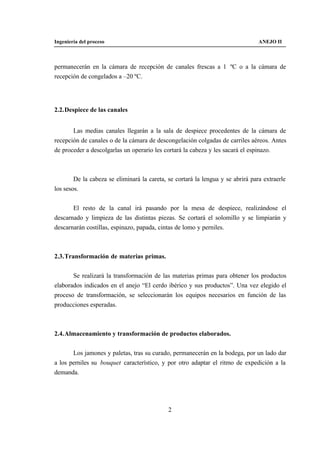 Ingeniería del proceso                                                           ANEJO II



permanecerán en la cámara de recepción de canales frescas a 1 ºC o a la cámara de
recepción de congelados a –20 ºC.




2.2. Despiece de las canales


       Las medias canales llegarán a la sala de despiece procedentes de la cámara de
recepción de canales o de la cámara de descongelación colgadas de carriles aéreos. Antes
de proceder a descolgarlas un operario les cortará la cabeza y les sacará el espinazo.



        De la cabeza se eliminará la careta, se cortará la lengua y se abrirá para extraerle
los sesos.


       El resto de la canal irá pasando por la mesa de despiece, realizándose el
descarnado y limpieza de las distintas piezas. Se cortará el solomillo y se limpiarán y
descarnarán costillas, espinazo, papada, cintas de lomo y perniles.



2.3. Transformación de materias primas.


       Se realizará la transformación de las materias primas para obtener los productos
elaborados indicados en el anejo “El cerdo ibérico y sus productos”. Una vez elegido el
proceso de transformación, se seleccionarán los equipos necesarios en función de las
producciones esperadas.



2.4. Almacenamiento y transformación de productos elaborados.


       Los jamones y paletas, tras su curado, permanecerán en la bodega, por un lado dar
a los perniles su bouquet característico, y por otro adaptar el ritmo de expedición a la
demanda.




                                             2
 