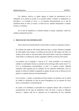 Ingeniería del proceso                                                           ANEJO II



       Por idénticos motivos se puede alargar el tiempo de permanencia de los
embutidos en la cámara de secado. Si se quisiera reducir o detener su maduración, se
procederá a su envasado al vacío y a su posterior almacenamiento en la sala de
expedición hasta su venta. Lo mismo se haría con los perniles deshuesados y cortados
en tacos o en lonchas.


       En la sala de expedición se realizará además el pesaje, etiquetado, control de
calidad y preparación de lotes.



3. PROCESO DE TRANSFORMACIÓN


        Para el proceso de transformación se han tenido en cuenta los siguientes criterios:


-   Se recibirán una media de 100 canales diarias de lunes a viernes. Durante la campaña
    de cerdo ibérico estas canales se recibirán en dos lotes de 250 canales, dos días a la
    semana, de las cuales se irán procesando 100 canales diarias. Fuera de la campaña de
    cerdo ibérico se recibirán las canales congeladas, también en lotes de 250 canales.


-   Los perniles, tras el sangrado y “recorte en V”, serán sometidos a un control de
    calidad. Los principales factores a controlar serán el pH (que debe oscilar entre 5’3 y
    6’2), la contaminación microbiológica, el peso y el aspecto externo. Deberán
    rechazarse todos aquellos que no cumplan con los requisitos establecidos. Una vez
    pasado el control de calidad se agruparán en grupos de peso (con un máximo de tres
    grupos) y se pasará al proceso de transformación.


-   Con los lomos y lomitos se procederá de forma similar a los perniles, tras el control
    de calidad se clasificarán en lotes de pesos homogéneos (en un máximo de cinco
    lotes) y se procederá a su transformación.


-   En cuanto a los embutidos, se procederá de la siguiente manera: sólo se iniciará la
    transformación de dos tipos de embutidos al día. De lunes a viernes se elaborará
    morcón, y además cada día se alternará con la elaboración de otro embutido




                                             3
 