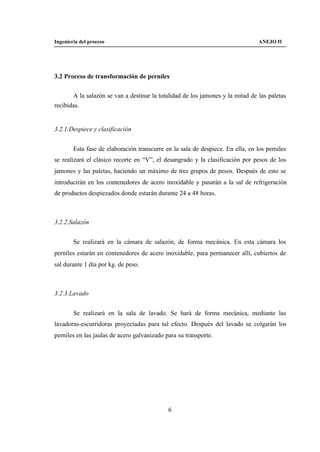 Ingeniería del proceso                                                           ANEJO II




3.2 Proceso de transformación de perniles


       A la salazón se van a destinar la totalidad de los jamones y la mitad de las paletas
recibidas.


3.2.1.Despiece y clasificación


        Esta fase de elaboración transcurre en la sala de despiece. En ella, en los perniles
se realizará el clásico recorte en “V”, el desangrado y la clasificación por pesos de los
jamones y las paletas, haciendo un máximo de tres grupos de pesos. Después de esto se
introducirán en los contenedores de acero inoxidable y pasarán a la sal de refrigeración
de productos despiezados donde estarán durante 24 a 48 horas.



3.2.2.Salazón


        Se realizará en la cámara de salazón, de forma mecánica. En esta cámara los
perniles estarán en contenedores de acero inoxidable, para permanecer allí, cubiertos de
sal durante 1 día por kg. de peso.



3.2.3.Lavado


        Se realizará en la sala de lavado. Se hará de forma mecánica, mediante las
lavadoras-escurridoras proyectadas para tal efecto. Después del lavado se colgarán los
perniles en las jaulas de acero galvanizado para su transporte.




                                             6
 