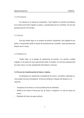 Ingeniería del proceso                                                           ANEJO II



3.2.4.Postsalazón


        Se realizará en la cámara de postsalazón. Aquí llegarán los perniles procedentes
de la cámara de lavado colgados en jaulas, y transportados por las carretillas. En esta sala
permanecerán de 30 a 60 días.



3.2.5.Secado


        Esta fase tendrá lugar en el secadero de perniles. Igualmente, irán colgados de las
jaulas, y transportados desde la cámara de postsalazón por carretillas. Aquí permanecerán
durante unos 6 meses.



3.2.6.Maduración


        Tendrá lugar en la bodega de maduración de perniles. Los perniles vendrán
colgados en las jaulas de acero galvanizado desde el secadero. En esta fase permanecerán
de cuatro meses a un año, dependiendo del producto y del peso.



3.3. Proceso de transformación de lomos y lomitos.

        Se destinarán a la embutición la totalidad de los lomos y solomillos, repartidos en
cinco grupos de pesos homogéneos. El proceso productivo después del despiece es el
siguiente:


-   Transporte de los lomos a la sala de elaboración de embutidos.
-   Salado de los lomos (12 horas por kg. de lomo) y transporte a la sala de reposo de
    masas.
-   Desalado del lomo con agua corriente.




                                             7
 