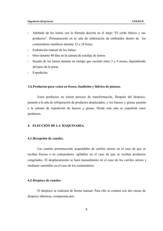 Ingeniería del proceso                                                         ANEJO II



-   Adobado de los lomos con la fórmula descrita en el anejo “El cerdo ibérico y sus
    productos”. Permanecerán en la sala de elaboración de embutidos dentro de los
    contenedores metálicos durante 12 a 24 horas.
-   Embutición manual de los lomos.
-   Oreo durante 40 días en la cámara de estufaje de lomos.
-   Secado de los lomos durante un tiempo que oscilará entre 3 y 4 meses, dependiendo
    del peso de la pieza.
-   Expedición.



3.4. Productos para venta en fresco, fundición y fábrica de piensos.


        Estos productos no tienen proceso de transformación. Después del despiece,
pasarán a la sala de refrigeración de productos despiezados, y los huesos y grasas pasarán
a la cámara de expedición de huesos y grasas. Desde esta sala se expedirán estos
productos.


4. ELECCIÓN DE LA MAQUINARIA.


4.1. Recepción de canales.


        Las canales permanecerán suspendidas de carriles aéreos en el caso de que se
reciban frescas o en contenedores apilables en el caso de que se reciban productos
congelados. El desplazamiento se hará manualmente en el caso de los carriles aéreos y
mediante carretillas en el caso de los contenedores.



4.2. Despiece de canales.


        El despiece se realizará de forma manual. Para ello se contará con dos mesas de
despiece idénticas, compuestas por:



                                             8
 