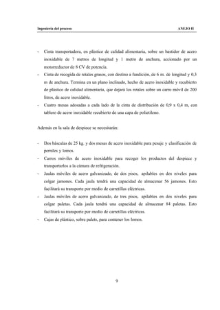 Ingeniería del proceso                                                          ANEJO II




-   Cinta transportadora, en plástico de calidad alimentaria, sobre un bastidor de acero
    inoxidable de 7 metros de longitud y 1 metro de anchura, accionado por un
    motorreductor de 8 CV de potencia.
-   Cinta de recogida de retales grasos, con destino a fundición, de 6 m. de longitud y 0,3
    m de anchura. Termina en un plano inclinado, hecho de acero inoxidable y recubierto
    de plástico de calidad alimentaria, que dejará los retales sobre un carro móvil de 200
    litros, de acero inoxidable.
-   Cuatro mesas adosadas a cada lado de la cinta de distribución de 0,9 x 0,4 m, con
    tablero de acero inoxidable recubierto de una capa de polietileno.


Además en la sala de despiece se necesitarán:


-   Dos básculas de 25 kg. y dos mesas de acero inoxidable para pesaje y clasificación de
    perniles y lomos.
-   Carros móviles de acero inoxidable para recoger los productos del despiece y
    transportarlos a la cámara de refrigeración.
-   Jaulas móviles de acero galvanizado, de dos pisos, apilables en dos niveles para
    colgar jamones. Cada jaula tendrá una capacidad de almacenar 56 jamones. Esto
    facilitará su transporte por medio de carretillas eléctricas.
-   Jaulas móviles de acero galvanizado, de tres pisos, apilables en dos niveles para
    colgar paletas. Cada jaula tendrá una capacidad de almacenar 84 paletas. Esto
    facilitará su transporte por medio de carretillas eléctricas.
-   Cajas de plástico, sobre palets, para contener los lomos.




                                               9
 