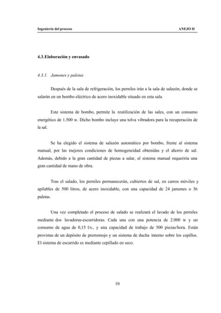 Ingeniería del proceso                                                              ANEJO II




4.3. Elaboración y envasado



4.3.1. Jamones y paletas


          Después de la sala de refrigeración, los perniles irán a la sala de salazón, donde se
salarán en un bombo eléctrico de acero inoxidable situado en esta sala.


          Este sistema de bombo, permite la reutilización de las sales, con un consumo
energético de 1.500 w. Dicho bombo incluye una tolva vibradora para la recuperación de
la sal.


          Se ha elegido el sistema de salazón automático por bombo, frente al sistema
manual, por las mejores condiciones de homogeneidad obtenidas y el ahorro de sal.
Además, debido a la gran cantidad de piezas a salar, el sistema manual requeriría una
gran cantidad de mano de obra.


          Tras el salado, los perniles permanecerán, cubiertos de sal, en carros móviles y
apilables de 500 litros, de acero inoxidable, con una capacidad de 24 jamones o 36
paletas.


          Una vez completado el proceso de salado se realizará el lavado de los perniles
mediante dos lavadoras-escurridoras. Cada una con una potencia de 2.000 w y un
consumo de agua de 0,15 l/s., y una capacidad de trabajo de 500 piezas/hora. Están
provistas de un depósito de prerremojo y un sistema de ducha interno sobre los cepillos.
El sistema de escurrido es mediante cepillado en seco.




                                               10
 