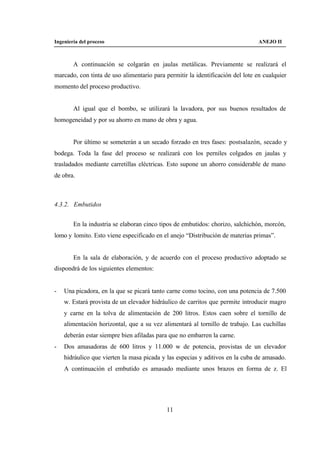 Ingeniería del proceso                                                          ANEJO II



        A continuación se colgarán en jaulas metálicas. Previamente se realizará el
marcado, con tinta de uso alimentario para permitir la identificación del lote en cualquier
momento del proceso productivo.


        Al igual que el bombo, se utilizará la lavadora, por sus buenos resultados de
homogeneidad y por su ahorro en mano de obra y agua.


        Por último se someterán a un secado forzado en tres fases: postsalazón, secado y
bodega. Toda la fase del proceso se realizará con los perniles colgados en jaulas y
trasladados mediante carretillas eléctricas. Esto supone un ahorro considerable de mano
de obra.



4.3.2. Embutidos


        En la industria se elaboran cinco tipos de embutidos: chorizo, salchichón, morcón,
lomo y lomito. Esto viene especificado en el anejo “Distribución de materias primas”.


        En la sala de elaboración, y de acuerdo con el proceso productivo adoptado se
dispondrá de los siguientes elementos:


-   Una picadora, en la que se picará tanto carne como tocino, con una potencia de 7.500
    w. Estará provista de un elevador hidráulico de carritos que permite introducir magro
    y carne en la tolva de alimentación de 200 litros. Estos caen sobre el tornillo de
    alimentación horizontal, que a su vez alimentará al tornillo de trabajo. Las cuchillas
    deberán estar siempre bien afiladas para que no embarren la carne.
-   Dos amasadoras de 600 litros y 11.000 w de potencia, provistas de un elevador
    hidráulico que vierten la masa picada y las especias y aditivos en la cuba de amasado.
    A continuación el embutido es amasado mediante unos brazos en forma de z. El




                                            11
 