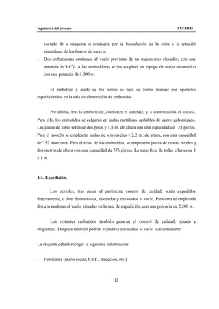Ingeniería del proceso                                                         ANEJO II



    vaciado de la máquina se producirá por la basculación de la cuba y la rotación
    simultánea de los brazos de mezcla.
-   Dos embutidoras continuas al vacío provistas de un mecanismo elevador, con una
    potencia de 9 CV. A las embutidoras se les acoplará un equipo de atado automático
    con una potencia de 1.000 w.


         El embutido y atado de los lomos se hará de forma manual por operarios
especializados en la sala de elaboración de embutidos.


         Por último, tras la embutición, comienza el estufaje, y a continuación el secado.
Para ello, los embutidos se colgarán en jaulas metálicas apilables de acero galvanizado.
Las jaulas de lomo serán de dos pisos y 1,8 m. de altura con una capacidad de 128 piezas.
Para el morcón se emplearán jaulas de seis niveles y 2,2 m. de altura, con una capacidad
de 252 morcones. Para el resto de los embutidos, se emplearán jaulas de cuatro niveles y
dos metros de altura con una capacidad de 576 piezas. La superficie de todas ellas es de 1
x 1 m.



4.4. Expedición.


         Los perniles, tras pasar el pertinente control de calidad, serán expedidos
directamente, o bien deshuesados, troceados y envasados al vacío. Para esto se emplearán
dos envasadoras al vacío, situadas en la sala de expedición, con una potencia de 2.200 w.


         Los restantes embutidos también pasarán el control de calidad, pesado y
etiquetado. Después también podrán expedirse envasados al vacío o directamente.


La etiqueta deberá recoger la siguiente información:


-   Fabricante (razón social, C.I.F., dirección, etc.)



                                              12
 