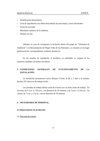 Ingeniería del proceso                                                        ANEJO II



-   Identificación del producto.
-   Lista de ingredientes (en orden descendente de porcentaje) y pesos declarados.
-   Fecha de envasado.
-   Marchamo sanitario de la industria.
-   Número de lote.




        Además, en caso de conseguirse la inclusión dentro del grupo de “Alimentos de
Andalucía” y la Denominación de Origen Valle de los Pedroches, se situarían en un lugar
preferencial los correspondientes símbolos distintivos.


        En los muelles de expedición, el producto, ya embalado, se cargará en los
camiones mediante carretillas elevadoras.


5. CONDICIONES           GENERALES           DE     FUNCIONAMIENTO            DE     LA
   INSTALACIÓN.


       La instalación permanecerá activa durante 8 horas al día y 5 días a la semana,
durante 225 efectivos de trabajo al año.


       Las jornadas de trabajo diarias serán de 8 horas con un único turno de trabajo. En
invierno, de 8 a.m. a 1:30 p.m., con descanso de 20 minutos y de 3 p.m. a 5:30 p.m. En
verano, de 7 a.m. a 15 p.m., con un descanso de 30 minutos.



6. NECESIDADES DE PERSONAL.


6.1. Departamento de producción


A) Descarga de canales




                                            13
 