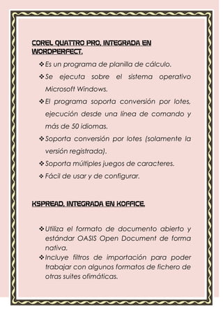 COREL QUATTRO PRO, INTEGRADA EN
WORDPERFECT.

  Es un programa de planilla de cálculo.
  Se ejecuta sobre el sistema operativo
   Microsoft Windows.
  El programa soporta conversión por lotes,
   ejecución desde una línea de comando y
   más de 50 idiomas.
  Soporta conversión por lotes (solamente la
   versión registrada).
  Soporta múltiples juegos de caracteres.
  Fácil de usar y de configurar.



KSPREAD, INTEGRADA EN KOFFICE.



  Utiliza el formato de documento abierto y
   estándar OASIS Open Document de forma
   nativa.
  Incluye filtros de importación para poder
   trabajar con algunos formatos de fichero de
   otras suites ofimáticas.
 