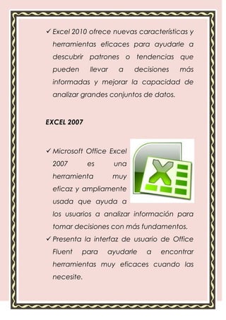  Excel 2010 ofrece nuevas características y
  herramientas eficaces para ayudarle a
  descubrir patrones o tendencias que
  pueden      llevar    a    decisiones   más
  informadas y mejorar la capacidad de
  analizar grandes conjuntos de datos.



EXCEL 2007



 Microsoft Office Excel
  2007        es       una
  herramienta          muy
  eficaz y ampliamente
  usada que ayuda a
  los usuarios a analizar información para
  tomar decisiones con más fundamentos.
 Presenta la interfaz de usuario de Office
  Fluent   para    ayudarle     a   encontrar
  herramientas muy eficaces cuando las
  necesite.
 