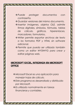  Puede      proteger     documentos      con
     contraseña.
    Guardar versiones del mismo documento.
    Insertar imágenes, objetos OLE, admite
     firmas digitales, símbolos, fórmulas, tablas
     de     cálculo,    gráficos,   hiperenlaces,
     marcadores, formularios.
    Writer permite exportar archivos de texto
     a los formatos PDF y HTML sin software
     adicional.
    Permite que pueda ser utilizado también
     como un editor WYSIWYG para crear y
     editar páginas web.


MICROSOFT EXCEL, INTEGRADA EN MICROSOFT
OFFICE



  Microsoft Excel es una aplicación para
   manejar hojas de cálculo.
  Este programa es desarrollado y distribuido
   por Microsoft.
  Es utilizado normalmente en tareas
   financieras y contables.
 