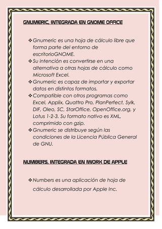 GNUMERIC, INTEGRADA EN GNOME OFFICE



  Gnumeric es una hoja de cálculo libre que
   forma parte del entorno de
   escritorioGNOME.
  Su intención es convertirse en una
   alternativa a otras hojas de cálculo como
   Microsoft Excel.
  Gnumeric es capaz de importar y exportar
   datos en distintos formatos.
  Compatible con otros programas como
   Excel, Applix, Quattro Pro, PlanPerfect, Sylk,
   DIF, Oleo, SC, StarOffice, OpenOffice.org, y
   Lotus 1-2-3. Su formato nativo es XML,
   comprimido con gzip.
  Gnumeric se distribuye según las
   condiciones de la Licencia Pública General
   de GNU.


NUMBERS, INTEGRADA EN IWORK DE APPLE



  Numbers es una aplicación de hoja de
   cálculo desarrollada por Apple Inc.
 
