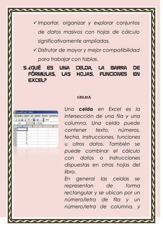  Importar, organizar y explorar conjuntos
    de datos masivos con hojas de cálculo
    significativamente ampliadas.
    Disfrutar de mayor y mejor compatibilidad
    para trabajar con tablas.
5. ¿QUÉ ES UNA      CELDA,      LA BARRA    DE
   FÓRMULAS, LAS    HOJAS,      FUNCIONES   EN
   EXCEL?


                    CELDA


               Una celda en Excel es la
               intersección de una fila y una
               columna. Una celda puede
               contener     texto,     números,
               fecha, instrucciones, funciones
               u otros datos. También se
               puede combinar el cálculo
               con datos o instrucciones
               dispuestas en otras hojas del
               libro.
               En general las celdas se
               representan       de      forma
               rectangular y se ubican por un
               número/letra de fila y un
               número/letra de columna, y
               pueden ser identificadas con
               un nombre único, por ejemplo
               B4 (columna B, fila 4).
 