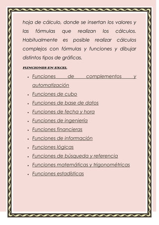 hoja de cálculo, donde se insertan los valores y
las    fórmulas   que     realizan   los     cálculos.
Habitualmente      es   posible   realizar   cálculos
complejos con fórmulas y funciones y dibujar
distintos tipos de gráficas.
FUNCIONES EN EXCEL

      Funciones      de        complementos         y
      automatización
      Funciones de cubo
      Funciones de base de datos
      Funciones de fecha y hora
      Funciones de ingeniería
      Funciones financieras
      Funciones de información
      Funciones lógicas
      Funciones de búsqueda y referencia
      Funciones matemáticas y trigonométricas
      Funciones estadísticas
 