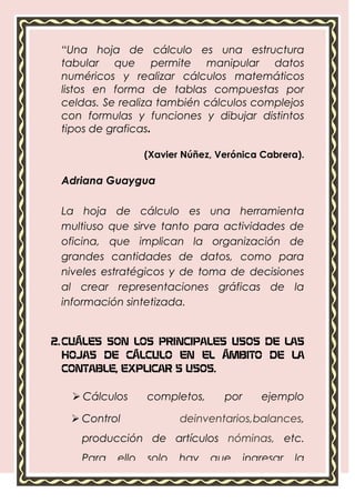 “Una hoja de cálculo es una estructura
 tabular que permite manipular datos
 numéricos y realizar cálculos matemáticos
 listos en forma de tablas compuestas por
 celdas. Se realiza también cálculos complejos
 con formulas y funciones y dibujar distintos
 tipos de graficas.

                   (Xavier Núñez, Verónica Cabrera).

 Adriana Guaygua

 La hoja de cálculo es una herramienta
 multiuso que sirve tanto para actividades de
 oficina, que implican la organización de
 grandes cantidades de datos, como para
 niveles estratégicos y de toma de decisiones
 al crear representaciones gráficas de la
 información sintetizada.


2. CUÁLES SON LOS PRINCIPALES USOS DE LAS
   HOJAS DE CÁLCULO EN EL ÁMBITO DE LA
   CONTABLE, EXPLICAR 5 USOS.

    Cálculos      completos,      por      ejemplo
     presupuestos.
    Control              deinventarios,balances,
     producción de artículos nóminas, etc.
     Para   ello   solo   hay   que      ingresar   la
     información requerida.
 