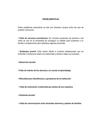 PROBLEMÁTICAS



Estos problemas educativos se dan por diversas causas entre las que se
pueden mencionar:



• Falta de recursos económicos: En muchas ocasiones los jóvenes o los
niños se ven en la necesidad de conseguir un trabajo para sustentar a su
familia o simplemente para satisfacer algunas precarias.



• Embarazo juvenil: Este hecho afecta a muchas adolescentes que se
enfrentan a temprana edad a la maternidad y tiende a dejar sus estudios.



• Deserción escolar



• Falta de interés de los alumnos, en cuanto al aprendizaje.



• Dificultad para identificarse y apropiarse de la institución



• Falta de motivación creatividad por partes de los maestros



• Ambiente escolar



• Falta de comunicación entre docentes alumnos y padres de familias
 