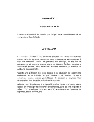 PROBLEMÁTICA



                           DESERCION ESCOLAR



• Identificar cuales son los factores que influyen en la   deserción escolar en
el departamento del chocó.




                               JUSTIFICACIÓN



La deserción escolar es un fenómeno complejo que deriva de múltiples
causas. Algunas veces se piensa que estos problemas se van a resolver si
hay una adecuada política de gobierno; sin embargo, se requiere la
convergencia de muchos actores, como los jóvenes, familias, escuelas y
autoridades locales, para desarrollar acciones concretas y enfrentar el
problema de la deserción.

Cuando una población no tiene acceso a la educación su crecimiento
económico se ve limitado. Ya que, cuando no se finalizan los ciclos
educativos existen menos posibilidades de acceder a empleos bien
remunerados y se perpetúa el círculo de la pobreza.

Además, esto impide que la sociedad logre las metas que piensa como
ideales en otros aspectos diferentes al económico, pues se está negando el
saber y conocimiento que genera su sociedad, y empieza a ser marginado en
lo político, social, afectivo, etc.
 