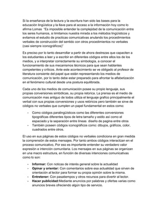 Si la enseñanza de la lectura y la escritura han sido las bases para la
educación lingüística y la llave para el acceso a la información hoy como lo
afirma Lomas “Es imposible entender la complejidad de la comunicación entre
los seres humanos, si limitamos nuestra mirada a los métodos lingüísticos y
evitamos el estudio de practicas comunicativas anulando los procedimientos
verbales de construcción del sentido con otros procedimientos no verbales
(casi siempre iconográficos)”

Es preciso por lo tanto desarrollar a partir de ahora destrezas que capaciten a
los estudiantes a leer y a escribir en diferentes códigos entre ellos los de los
medios, y a interpretar correctamente su simbología, a conocer el
funcionamiento de sus mecanismos técnicos para que sean hablantes
competentes y críticos. Ante este acontecimiento se ve obligado al profesor de
literatura consiente del papel que están representando los medios de
comunicación, por lo tanto debe estar preparado para afrontar la alfabetización
en el fenómeno cultural desde una postura equilibrada.

Cada uno de los medios de comunicación posee su propio lenguaje, sus
propias conversiones simbólicas, su propia retorica. La prensa es el medio de
comunicación mas antiguo de todos utiliza el lenguaje grafico principalmente el
verbal con sus propias conversiones y usos retóricos pero también se sirve de
códigos no verbales que cumplen un papel fundamental en estos como:

   -   Como códigos paralingüísticos como las diferentes conversiones
       tipográficas diferentes tipos de letra tamaño y estilo así como el
       espaciado y la separación entre líneas diseño de pagina entre otros
   -   También poseen códigos iconográficos como: dibujos, gráficos, color,
       cuadrados entre otros.

El uso en sus páginas de estos códigos no verbales condiciona en gran medida
la comprensión de estos mensajes. Por tanto ambos códigos interactúan en el
proceso comunicativo, Por eso es importante entender su verdadero valor
expresión e intención comunitaria. Los mensajes en sus páginas se organizan
en una macro estructura, en función de diversas intenciones comunicativas
como lo son:

   -   Informar: Con noticas de interés general sobre la actualidad
   -   Opinar y orientar: Con comentarios sobre esa actualidad que sirven de
       orientación al lector para formar su propia opinión sobre la misma.
   -   Entretener: Con pasatiempos y otros recursos para divertir al lector.
   -   Hacer publicidad:Mediante anuncios por palabras y ofertas varias como
       anuncios breves ofreciendo algún tipo de servicio.
 