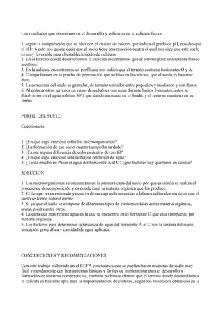 Los resultados que obtuvimos en el desarrollo y aplicaron de la calicata fueron:

1. según la comparación que se hiso con el cuadro de colores que indica el grado de pH, nos dio que
el pH= 6 esto nos quiere decir que el suelo tiene una reacción neutra el cual nos dice que este suelo
es muy favorable para el establecimiento de cultivos.
2. En el terreno donde desarrollamos la calicata encontramos que el terreno pose una textura franco
arcilloso.
3. En la calicata encontramos un perfil que nos indico que el terreno contiene horizontes O y A.
4. Comprobamos en la prueba de penetración que se hiso en la calicata, que el suelo es bastante
duro.
5. La estructura del suelo es granular, de tamaño variados entre pequeños y medianos y son duros.
6. Al colocar otros terrenos en vasos desechables con agua durante barios 5 minutos, estos se
disolvieron en el agua solo un 30% que dando asentado en el fondo, y el resto se mantuvo en su
forma.


PERFIL DEL SUELO

Cuestionario:


1. ¿En que capa cree que están los microorganismos?
2. ¿La formación de ese suelo cuanto tiempo ha tardado?
3. ¿Existe alguna diferencia de colores dentro del perfil?
4. ¿En que capa cree que será la mayor retención de agua?
5. ¿Tarda mucho en Pasar el agua del horizonte A al C? ¿que factores hay que tener en cuenta?

SOLUCION

1. Los microorganismos se encuentran en la primera capa del suelo por que es donde se realiza el
proceso de descomposición y es donde caen la materia orgánica que los produce.
2. El tiempo no es estimado ya que es de uso agrícola sometido a labores culturales sin dejar que el
suelo se forme natural mente.
3. Si ya que el suelo se compone de diferentes tipos de elementos tales como materia orgánica,
arena, piedra entre otros.
4. La capa que mas retiene agua es la que se encuentra en el horizonte O que esta compuesto por
materia orgánica.
5. Los factores para determinar la tardanza de agua del horizonte A al C son la textura del suelo,
ubicación geográfica y cantidad de agua aplicada.




CONCLUCIONES Y RECOMENDACIONES

Con este trabajo elaborado en el CEFA concluimos que se pueden hacer muestras de suelo muy
fácil y rápidamente con herramientas básicas y fáciles de implementar para el desarrollo y
formación de nuestras competencias, también podemos afirmar que el terreno donde desarrollamos
la calicata es bastante apta para la implementación de cultivos, según los resultados obtenidos en la
 