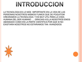 LA TECNOLOGIA ES LO MÁS IMPORTANTE EN LA VIDA DE LAS
PERSONAS NOSOTROS MISMOS FUIMOS QUE DE POQUITOM
CREARAMOS LA TECNOLOGIA Y ES MUY UTIL PARA LA VODA
HUMANA DEL SER HUMANO …. GRACIAS A ELLA NOSOTROS EMOS
ABANSADO COMO EN LA PARTE CIENTIFICA POR QUE SI NO
EXISTIARA NOSOTROS NO ESTARIAMOS TAN AVANZADOS
 