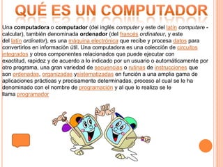 Una computadora o computador (del inglés computer y este del latín computare -
calcular), también denominada ordenador (del francés ordinateur, y este
del latín ordinator), es una máquina electrónica que recibe y procesa datos para
convertirlos en información útil. Una computadora es una colección de circuitos
integrados y otros componentes relacionados que puede ejecutar con
exactitud, rapidez y de acuerdo a lo indicado por un usuario o automáticamente por
otro programa, una gran variedad de secuencias o rutinas de instrucciones que
son ordenadas, organizadas ysistematizadas en función a una amplia gama de
aplicaciones prácticas y precisamente determinadas, proceso al cual se le ha
denominado con el nombre de programación y al que lo realiza se le
llama programador
 