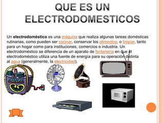 Un electrodoméstico es una máquina que realiza algunas tareas domésticas
rutinarias, como pueden ser cocinar, conservar los alimentos, o limpiar, tanto
para un hogar como para instituciones, comercios o industria. Un
electrodoméstico se diferencia de un aparato de fontanería en que el
electrodoméstico utiliza una fuente de energía para su operación distinta
al agua (generalmente, la electricidad).
 