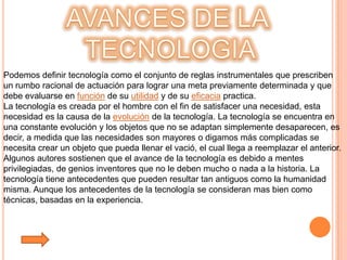 Podemos definir tecnología como el conjunto de reglas instrumentales que prescriben
un rumbo racional de actuación para lograr una meta previamente determinada y que
debe evaluarse en función de su utilidad y de su eficacia practica.
La tecnología es creada por el hombre con el fin de satisfacer una necesidad, esta
necesidad es la causa de la evolución de la tecnología. La tecnología se encuentra en
una constante evolución y los objetos que no se adaptan simplemente desaparecen, es
decir, a medida que las necesidades son mayores o digamos más complicadas se
necesita crear un objeto que pueda llenar el vació, el cual llega a reemplazar el anterior.
Algunos autores sostienen que el avance de la tecnología es debido a mentes
privilegiadas, de genios inventores que no le deben mucho o nada a la historia. La
tecnología tiene antecedentes que pueden resultar tan antiguos como la humanidad
misma. Aunque los antecedentes de la tecnología se consideran mas bien como
técnicas, basadas en la experiencia.
 