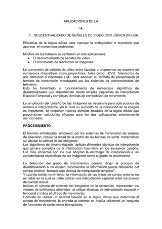 APLICACIONES DE LA

                                      I.A.

    1. DESCENTRALIZADO DE SEÑALES DE VIDEO CON LÓGICA DIFUSA

Eficiencia de la lógica difusa para manejar la ambigüedad e impresión qué
aparece en numerosos problemas.

Muchos de los trabajos se centraron en dos aplicaciones:
     El descentralizado de señales de video.
     El crecimiento dé resolución de imágenes.

La conversión de señales de video entre lazadas a progresivas se requiere en
numerosos dispositivos como proyectores tales como, DVD, Televisores de
alta definición o monitores LCD, para adecuar su formato de presentación al
formato de transmisión entrelazado por los sistemas de convencionales de
televisión.
Esto ha fomentado el funcionamiento de numerosos algoritmos de
desentrelazados que implementan desde simples esquemas de interpolación
Espacio-Temporal y complejas técnicas de competición de movimiento.

La ampliación del tamaño de las imágenes es necesario para aplicaciones de
análisis e interpretación, en la cual un aumento de la resolución en la imagen
es importante, se proponen nuevas técnicas basadas en la lógica difusa que
proporcionan soluciones eficaces para las dos aplicaciones anteriormente
mencionadas.

PROCEDIMIENTO

El formato entrelazado empleado por los sistemas de transmisión de señales
de televisión, reduce la mitad de la ancho de las bandas de señal transmitidas
sin afectar la calidad de las imágenes.
Los algoritmos de desentrelazado aplican diferentes técnicas de interpolación
que genera completa de la información trasmitida en los sucesivos campos.
Los más eficientes son los que adoptan la estrategia de interpolación a las
características específicas de las imágenes como el grado de movimiento.

La detección del grado de movimientos permite dirigir el proceso de
desentrelazado si no existen movimientos la información puede obtenerse del
campo anterior “llamada una técnica de interpolación temporal”.
Y cuando existe movimiento, la información de las líneas de campo anterior no
es fiable en la cual se debe aplicar una interpolación espacial entre los pixeles
del campo actual.
Indican el número de órdenes del fotograma en la secuencia, representan los
valores de luminancia obtenidos al utilizar técnicas de interpolación espacial y
temporal e indica el cifrado de movimiento.
Consiste en utilizar un sistema basado en la lógica difusa que determina el
cifrado de movimiento, la entrada al sistema se evalúa utilizando un conjunto
de funciones de pertenencia triangulares.
 