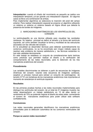 Interpretación: cuando el cifrado del movimiento es pequeño se realiza una
interpolación temporal y al ser grande una interpolación espacial. En algunos
casos se lleva una combinación de ambas.
Para implementar algoritmos se selecciona la inserción del pixel del campo
anterior. Para realizar interpolación espacial se propone un algoritmo utilizando
un sistema un sistema un sistema basado en lógica difusa que detecta la
presencia de bordes de imágenes.

        2. MARCADORES ANATÓMICOS DE LOS VENTRÍCULOS DEL
                            CORAZÓN

La ventriculografía es una técnica utilizada para visualizar las cavidades
cardiacas. Su objetivo principal es definir el tamaño y la forma del ventrículo
izquierdo, así como también visualizar la forma y movilidad de las estructuras
asociadas con las válvulas del corazón.
En la actualidad se desarrollan técnicas para detectar automáticamente los
contornos ventriculares, no se ha encontrado aún ningún método capaz de
resolver este problema de manera satisfactoria y las técnicas existentes no
han sido validadas técnicamente.
En este trabajo se establece un conjunto de consideraciones tanto teóricas
como prácticas que permiten realizar el diseño y la verificación del
comportamiento de las redes neuronales, para la detención de los tres
marcadores anatómicos del corazón

Procedimiento

Las variables discriminantes se obtienen a partir de secuencias de imágenes
dinámicas del corazón. Usando esta secuencia de imágenes cardiacas,
seaplicó un proceso manual para extraer un conjunto de subimagenes de
tamaño 31*31,con tentativas de los marcadores anatómicos más importantes al
momento de caracterizar el ventrículo izquierdo

Resultados

En las primeras pruebas hechas a las redes neuronales implementadas para
distinguir los ventrículos del corazón, de un total de 21 imágenes muestra, las
redes desempeñaron un trabajo satisfactorio en 15 de ellas dando un
rendimiento de 70%.se pretende mejorar el diseño de estas redes aumentando
el número de marcadores anatómicos para poder utilizar este software
confiablemente.

Conclusiones

Las redes neuronales generadas identificaron los marcadores anatómicos
primordiales para la detección automática de los contornos ventriculares del
corazón.

Porque se usaron redes neuronales?
 