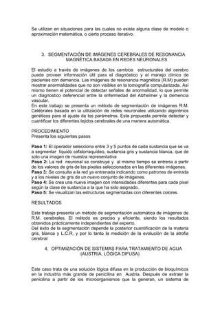 Se utilizan en situaciones para las cuales no existe alguna clase de modelo o
aproximación matemática, o cierto proceso iterativo.



     3. SEGMENTACIÓN DE IMÁGENES CEREBRALES DE RESONANCIA
              MAGNÉTICA BASADA EN REDES NEURONALES

El estudio a través de imágenes de los cambios estructurales del cerebro
puede proveer información útil para el diagnóstico y el manejo clínico de
pacientes con demencia. Las imágenes de resonancia magnética (R.M) pueden
mostrar anormalidades que no son visibles en la tomografía computarizada. Así
mismo tienen el potencial de detectar señales de anormalidad, lo que permite
un diagnostico deferencial entre la enfermedad del Alzheimer y la demencia
vascular.
En este trabajo se presenta un método de segmentación de imágenes R.M.
Celébrales basada en la utilización de redes neuronales utilizando algoritmos
genéticos para el ajuste de los parámetros. Esta propuesta permite detectar y
cuantificar los diferentes tejidos cerebrales de una manera automática.

PROCEDIMIENTO
Presenta los siguientes pasos

Paso 1: El operador selecciona entre 3 y 5 puntos de cada sustancia que se va
a segmentar líquido cefalorraquídeo, sustancia gris y sustancia blanca, que de
solo una imagen de muestra representativa
Paso 2: La red neuronal se construye y al mismo tiempo se entrena a partir
de los valores de gris de los pixeles seleccionados en las diferentes imágenes.
Paso 3: Se consulta a la red ya entrenada indicando como patrones de entrada
y a los niveles de gris de un nuevo conjunto de imágenes.
Paso 4: Se crea una nueva imagen con intensidades diferentes para cada pixel
según la clase de sustancia a la que ha sido asignado.
Paso 5: Se visualizan las estructuras segmentadas con diferentes colores.

RESULTADOS

Este trabajo presenta un método de segmentación automática de imágenes de
R.M. cerebrales. El método es preciso y eficiente, siendo los resultados
obtenidos prácticamente independientes del experto.
Del éxito de la segmentación depende la posterior cuantificación de la materia
gris, blanca y L.C.R, y por lo tanto la medición de la evolución de la atrofia
cerebral

      4. OPTIMIZACIÓN DE SISTEMAS PARA TRATAMIENTO DE AGUA
                    (AUSTRIA, LÓGICA DIFUSA)


Este caso trata de una solución lógica difusa en la producción de bioquímicos
en la industria más grande de penicilina en Austria. Después de extraer la
penicilina a partir de los microorganismos que la generan, un sistema de
 