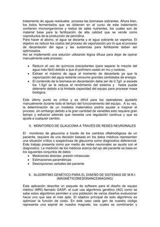 tratamiento de aguas residuales procesa las biomasas sobrantes. Ahora bien,
los lodos fermentados que se obtienen en el curso de este tratamiento
contienen microorganismos y restos de sales nutrientes, los cuales son de
material base para la fertilización de alta calidad que se vende como
coproductos de la producción de penicilina.
Para hacer el abono, el agua se decanta y el agua sobrante se vaporiza. El
objetivo es reducir los costos del proceso de vaporización por lo que el proceso
de decantación del agua y las sustancias para fertilizante deben ser
optimizados.
Así se implementó una solución utilizando lógica difusa para dejar de operar
manualmente este proceso.

      Reducir el uso de químicos precipitantes (para separar la mezcla del
      agua más fácil) debido a que el polímero usado en mu y costoso.
      Extraer el máximo de agua al momento de decantarla ya que la
      vaporización del agua restante consume grandes cantidades de energía.
      El contenido de la biomasa en decantación debe ser de 0.7g/l, si excede
      los 1.5g/l se le reduce el rendimiento del sistema y hasta puede
      detenerlo debido a la limitada capacidad del equipo para procesar masa
      biológica.

Este último punto es crítico y es difícil para los operadores ajustarlo
manualmente durante todo el tiempo del funcionamiento del equipo. A su vez,
la determinación de un modelos matemático podría ayudar a mejorar el
proceso, sin embargo debido a la gran cantidad de variables esto requiere gran
tiempo y esfuerzo además que necesita una regulación continua y que se
ajuste a cualquier cambio.

    5. MONITOREO DE GLAUCOMA A TRAVÉS DE REDES NEURONALES

El monitoreo de glaucoma a través de los cambios oftalmológicos de un
paciente, requiere de una decisión basada en los datos médicos representan
una situación crítica o sospechosa de glaucoma como diagnostico deferencial.
Este trabajo presenta como por medio de redes neuronales se ayuda con el
diagnostico. La medición de los médicos acerca del ojo del paciente se basa en
los siguientes conjuntos de datos:
       Mediciones directas: presión intraocular.
       Estimaciones paramétricas
       Descripciones verbales del paciente


    6. ALGORITMO GENÉTICO PARA EL DISEÑO DE SISTEMAS DE M.R.I.
                  (MAGNÉTICORESONANCEIMAGING)

Esta aplicación describe un paquete de software para el diseño de equipo
médico (MRI) llamado GASP, el cual usa algoritmos genético (AG) como se
sabe estos algoritmos permiten a una población de varios diseños evolucionar
hacia uno que sea el más apto. El objetivo principal de esto algoritmos es
optimizar la función de costo. En este caso cada gen de nuestro código
representa una espiral de nuestra magneto, los cuales se combinarán y
 