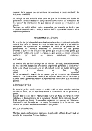 mutaran de la manera más conveniente para producir la mejor resolución de
imágenes en el MRI.

La ventaja de este software entre otras es que fue diseñado para correr en
paralelo en varias unidades que comparten la información de las mutaciones de
los “genes” de información, lo que acelera el proceso de evoluciones del
diseño.
También se podría utilizar redes neuronales, no obstante se tendrá que
comparar en cuanto tiempo se llega a una solución oprima con respecto a los
algoritmos genéticos.


                         ALGORITMOS GENÉTICOS

Es una técnica de búsqueda interactiva inspirada en los principios de selección
natural. Los AGs no buscan modelar la evolución biológica si no derribar
estrógenos de optimización. El concepto se basa en la generación de
poblaciones de individuo mediante la producción de los padres
Durante el curso de la evolución los genes que evolucionan los genes que
evolucionan lentamente fueron reemplazados por genes con mejor estrategia
evolutiva     por    tanto     se       espera      estrategias      eficientes.

HISTORIA

La primera idea de un AGs surgió en las tesis de j.d bagley “el funcionamiento
de los sistemas adoptables empleando algoritmos genéticos y correlativos”
Esta tesis influyó decisivamente en j.h.holland, quien se puede considerar
como            el          pionero           de            los           AGs
¿Qué                     es                    la                     herencia?
Es la reproducción sexual de los genes que se combinan de diferentes
maneras. Los cromosomas paternos se reparten entre células sexuales y
cuando tiene lugar la fecundación surgen factores hereditarios que poseen los
padres.

CÓDIGO GENÉTICO

Es material genético está formado por acido nucleicos, estos se hallan en todas
las células vivas, en las que determinan la constitución de las proteínas y
genes.
Existen dos tipos de ácidos ribonucleicos (ARN). En 1962 se otorgó el primer
nobel por el descubrimiento de la estructura y función de la molécula de ADN.
Está formada por bases nitrogenadas enlazadas por puentes de hidrogeno.
Cada unión está formada por dos bases. Formando 4 tipos de uniones cuya
ordenación en la molécula constituye el código genético.

SELECCIÓN NATURAL

Mientras estaba reflexionando acerca de la selección artificial, Darwin leyó un
ensaño del economista Thomas Malthus.
 