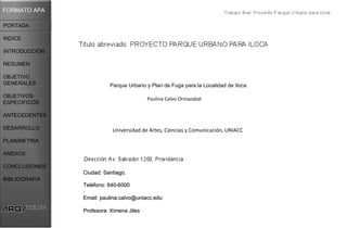 FORMATO APA

PORTADA

INDICE

INTRODUCCIÓN

RESUMEN

OBJETIVO
GENERALES                Parque Urbano y Plan de Fuga para la Localidad de Iloca

OBJETIVOS                                Paulina Calvo Ormazabal
ESPECIFICOS

ANTECEDENTES

DESARROLLO                Universidad de Artes, Ciencias y Comunicación, UNIACC
PLANIMETRIA

ANEXOS

CONCLUSIONES
               Ciudad: Santiago.
BIBLIOGRAFIA
               Teléfono: 640-6000
               .
               Email: paulina.calvo@uniacc.edu

               Profesora: Ximena Jiles
 