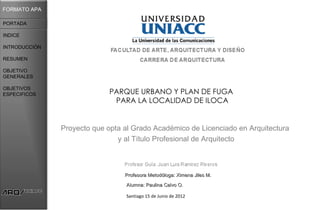FORMATO APA

PORTADA

INDICE

INTRODUCCIÓN

RESUMEN

OBJETIVO
GENERALES

OBJETIVOS
ESPECIFICOS                  PARQUE URBANO Y PLAN DE FUGA
                              PARA LA LOCALIDAD DE ILOCA


               Proyecto que opta al Grado Académico de Licenciado en Arquitectura
                               y al Título Profesional de Arquitecto



                                 Profesora Metodóloga: Ximena Jiles M.

                                 Alumna: Paulina Calvo O.

                                 Santiago 15 de Junio de 2012
 