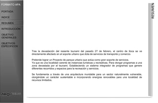 RESUMEN
FORMATO APA

PORTADA

INDICE

RESUMEN

INTRODUCCIÓN

OBJETIVO
GENERALES

OBJETIVOS
ESPECIFICOS

               Tras la devastación del resiente tsunami del pasado 27 de febrero, el centro de Iloca se ve
               directamente afectado en el soporte urbano que dota de servicios de transporte y comercio.

               Pretende lograr un Proyecto de parque urbano que actúa como gran soporte de servicios.
               Ya que es una localidad carente de instancias turísticas y recreativas. Para otorgar programas a una
               zona devastada por el tsunami. Estableciendo un sistema integrador de programas que genere
               diferentes recorridos y espacios para la recreación y servicios.

               Se fundamenta a través de una arquitectura inundable para un sector naturalmente vulnerable,
               otorgándole un carácter sustentable e incorporando energías renovables para una localidad de
               recursos limitados.
 