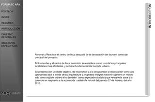 FORMATO APA




                                                                                                               INTRODUCCIÓN
PORTADA

INDICE

RESUMEN

INTRODUCCIÓN

OBJETIVO
GENERALES

OBJETIVOS
ESPECIFICOS


               Renovar y Reactivar el centro de Iloca después de la devastación del tsunami como eje
               principal del proyecto.

               243 viviendas y el centro de Iloca destruido, se establece como una de las principales
               localidades mas afectadas, y se hace fundamental dar soporte urbano.

               Se presenta con un doble objetivo, de reconstruir y a la ves plantear la devastación como una
               oportunidad que a través de su arquitectura y propuesta integral reactive y genere un hito no
               solo como soporte urbano sino también como expectativa turística que renueve la zona y la
               potencie en respuesta a la acontecida catástrofe natural del pasado 27 de febrero, del año
               2010.
 
